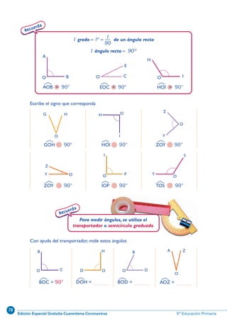 78
Edición Especial Gratuita Cuarentena Coronavirus 5º Educación Primaria
Recuerda
1 grado=1º= de un ángulo recto
1 ángulo recto= 90º
1—
90
45
AOB = 90° EOC  90° HOI  90°
A
BO O O I
E
C
H
ZOY 90°
GOH 90°
Escribe el signo que corresponda
HOI 90° ZOY 90°
IOP 90° TOS 90°
G H
O
O
O
O O O
S
T
I
P
Z
Y
Z
Y
H
I
Recuerda
Para medir ángulos, se utiliza el
transportador o semicírculo graduado
Con ayuda del transportador, mide estos ángulos
O C
B
O
H
D O
B
D
O
ZA
BOC = 90° DOH = ............. BOD = ............. AOZ = .............
N09-33/48:N09-33/48 25/5/11 13:43 Página 45
 