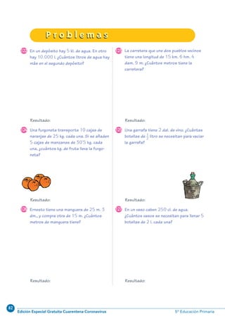 82
Edición Especial Gratuita Cuarentena Coronavirus 5º Educación Primaria
93
P r o b l e m a sP r o b l e m a s
En un depósito hay 5 kl. de agua. En otro
hay 10.000 l. ¿Cuántos litros de agua hay
más en el segundo depósito?
La carretera que une dos pueblos vecinos
tiene una longitud de 15 km. 6 hm. 4
dam. 9 m. ¿Cuántos metros tiene la
carretera?
Una furgoneta transporta 10 cajas de
naranjas de 25 kg. cada una. Si se añaden
5 cajas de manzanas de 30’5 kg. cada
una, ¿cuántos kg. de fruta lleva la furgo-
neta?
Una garrafa tiene 2 dal. de vino. ¿Cuántas
botellas de litro se necesitan para vaciar
la garrafa?
122 123
124 125
Ernesto tiene una manguera de 25 m. 3
dm., y compra otra de 15 m. ¿Cuántos
metros de manguera tiene?
En un vaso caben 250 cl. de agua.
¿Cuántos vasos se necesitan para llenar 5
botellas de 2 l. cada una?
126 127
Resultado: Resultado:
Resultado: Resultado:
Resultado: Resultado:
1–
2
N09-71/96:N09-71/96 25/5/11 13:48 Página 93
 