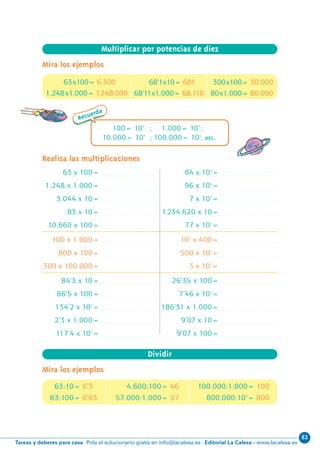 83
Editorial La Calesa - www.lacalesa.esTareas y deberes para casa Pida el solucionario gratis en info@lacalesa.es
Mira los ejemplos
12
63 x 100=
1.248 x 1.000=
3.044 x 10=
83 x 10=
10.660 x 100=
100 x 1.000=
800 x 100=
300 x 100.000=
84’3 x 10=
86’5 x 100=
134’2 x 102
=
2’3 x 1.000=
117’4 x 103
=
84 x 103
=
96 x 106
=
7 x 102
=
11234.620 x 10=
77 x 102
=
103
x 400=
500 x 105
=
3 x 107
=
26’35 x 100=
7’46 x 102
=
186’31 x 1.000=
9’07 x 10=
9’07 x 100=
Realiza las multiplicaciones
Recuerda
100= 102
; 1.000= 103
;
10.000= 104
; 100.000= 105
, etc.
Mira los ejemplos
Multiplicar por potencias de diez
63x100= 6.300 300x100= 30.00068’1x10= 681
68’11x1.000= 68.110 80x1.000= 80.0001.248x1.000= 11248.000
Dividir
100.000:1.000= 1004.600:100= 46
57.000:1.000= 57 800.000:103
= 800
63:10= 6’3
63:100= 0’63
N10-1/16 26/5/11 14:01 Página 12
 