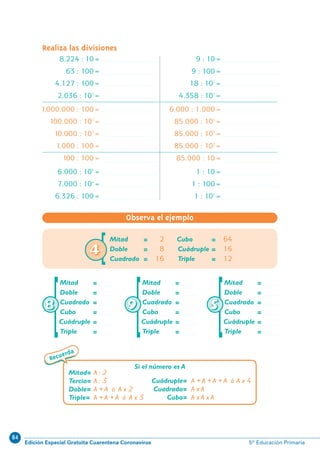 84
Edición Especial Gratuita Cuarentena Coronavirus 5º Educación Primaria
13
Recuerda
Realiza las divisiones
8.224 : 10=
63 : 100=
4.127 : 100=
2.036 : 102
=
11000.000 : 100=
100.000 : 102
=
10.000 : 102
=
1.000 : 100=
100 : 100=
6.000 : 105
=
7.000 : 104
=
6.326 : 100=
9 : 10=
9 : 100=
18 : 102
=
4.358 : 102
=
6.000 : 1.000=
85.000 : 104
=
85.000 : 103
=
85.000 : 102
=
85.000 : 10=
1 : 10=
1 : 100=
1 : 102
=
Mitad = 2
Doble = 8
Cuadrado = 16
Cubo = 64
Cuádruple = 16
Triple = 12
Mitad= A : 2
Tercio= A : 3
Doble= A + A ó A x 2
Triple= A + A + A ó A x 3
Cuádruple= A + A + A + A ó A x 4
Cuadrado= A x A
Cubo= A x A x A
Si el número es A
Observa el ejemplo
Mitad =
Doble =
Cuadrado =
Cubo =
Cuádruple =
Triple =[88
Mitad =
Doble =
Cuadrado =
Cubo =
Cuádruple =
Triple =[99
Mitad =
Doble =
Cuadrado =
Cubo =
Cuádruple =
Triple =[55
[44
N10-1/16 26/5/11 14:01 Página 13
 