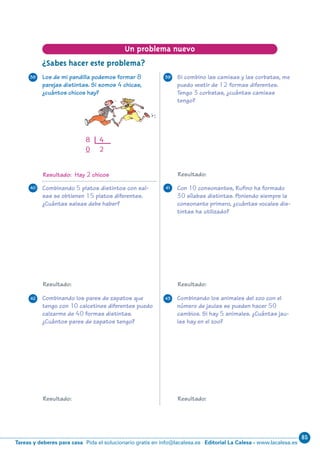85
Editorial La Calesa - www.lacalesa.esTareas y deberes para casa Pida el solucionario gratis en info@lacalesa.es
20
Resultado: Hay 2 chicos
8 4
0 2
¿Sabes hacer este problema?
Un problema nuevo
Con 10 consonantes, Rufino ha formado
30 sílabas distintas. Poniendo siempre la
consonante primero, ¿cuántas vocales dis-
tintas ha utilizado?
Combinando los animales del zoo con el
número de jaulas se pueden hacer 50
cambios. Si hay 5 animales. ¿Cuántas jau-
las hay en el zoo?
Combinando los pares de zapatos que
tengo con 10 calcetines diferentes puedo
calzarme de 40 formas distintas.
¿Cuántos pares de zapatos tengo?
Combinando 5 platos distintos con sal-
sas se obtienen 15 platos diferentes.
¿Cuántas salsas debe haber?
Si combino las camisas y las corbatas, me
puedo vestir de 12 formas diferentes.
Tengo 3 corbatas, ¿cuántas camisas
tengo?
Los de mi pandilla podemos formar 8
parejas distintas. Si somos 4 chicas,
¿cuántos chicos hay?
38 39
4140
42 43
Resultado: Resultado:
Resultado:
Resultado: Resultado:
N10-17/32 26/5/11 14:06 Página 20
 