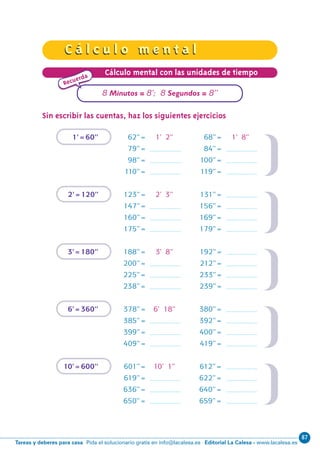 87
Editorial La Calesa - www.lacalesa.esTareas y deberes para casa Pida el solucionario gratis en info@lacalesa.es
C á l c u l o m e n t a lC á l c u l o m e n t a l
36
Cálculo mental con las unidades de tiempo
Sin escribir las cuentas, haz los siguientes ejercicios
1’=60’’ 62’’= 1’ 2’’ 68’’= 1’ 8’’
79’’= 84’’=
98’’= 100’’=
110’’= 119’’=
2’=120’’ 123’’= 2’ 3’’ 131’’=
147’’= 156’’=
160’’= 169’’=
175’’= 179’’=
3’=180’’ 188’’= 3’ 8’’ 192’’=
200’’= 212’’=
225’’= 233’’=
238’’= 239’’=
6’=360’’ 378’’= 6’ 18’’ 380’’=
385’’= 392’’=
399’’= 400’’=
409’’= 419’’=
10’=600’’ 601’’= 10’ 1’’ 612’’=
619’’= 622’’=
636’’= 640’’=
650’’= 659’’=
Recuerda
8 Minutos = 8’; 8 Segundos = 8’’
N10-33/48 26/5/11 14:10 Página 36
 