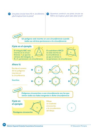 88
Edición Especial Gratuita Cuarentena Coronavirus 5º Educación Primaria
43
6
Fíjate en el ejemplo
Ahora tú
Dibuja
un cuadrado
circunscrito
a la circunferencia
del dibujo
Escribe el número
de los polígonos
inscritos en
la circunferencia
Inscritos
.........................................
Recuerda
Un polígono está inscrito en una circunferencia cuando
todos sus vértices pertenecen a la circunferencia
Recuerda
O
D
E
C
A
B
O
BA
CD
O
Fíjate en
el ejemplo
Pentágono circunscrito
1
O
B
CH
A
F
I
DG
O
B
A
D
F
CE
4
O
BA
CD
3
O
B
CA
2
O
B
A
C
D
5
Polígonos circunscritos a una circunferencia son los que
tienen todos sus lados tangentes a dicha circunferencia
Una pista circular tiene 40 m. de diámetro.
¿Qué longitud tiene la pista?
Queremos construir una pista circular de
500 m de longitud. ¿Qué radio debe tener?
82 83
O
X
B C
A
O
Z
D
A
C
B
El triángulo ABC está
inscrito en la circun-
ferencia X ya que los
vértices del triángulo, A,
B y C, pertenecen a la circunferencia
El cuadrilátero ABCD
no está inscrito en
la circunferencia Z
ya que el vértice C
no pertenece a la circunferencia
N10-33/48 26/5/11 14:10 Página 43
 