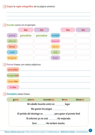 9
Editorial La Calesa - www.lacalesa.esTareas y deberes para casa Pida el solucionario gratis en info@lacalesa.es
Copia la regla ortográfica de la página anterior
Escribe como en el ejemplo
pensar
ivo ivoiva iva
ahorrar deporte
caridad
llamar afecto
crear vida
imaginar fiesta
pensativo pensativa
pensativo
imaginativo
deportivo
festivo
Forma frases con estos adjetivos
Completa estas frases
grave octavo recreativos breve decisivo
Mi caballo favorito entró en lugar
Me gustan los juegos
El partido del domingo es para ganar el premio final
El enfermo ya no está . Ha mejorado.
Seré . No tardaré mucho.
 