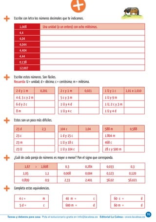 95
Editorial La Calesa - www.lacalesa.esTareas y deberes para casa Pida el solucionario gratis en info@lacalesa.es14 Aprendo y disfruto con los números
Escribe con letra los números decimales que te indicamos.
1,008 Una unidad (o un entero) con ocho milésimas.
4,4
4,04
4,044
4,404
4,44
0,138
12,007
Escribe estos números. Son fáciles.
Recuerda: U = unidad; d = décima; c = centésima; m = milésima.
2 d y 1 m 0,201
4 d, 3 c y 2 m
6 d y 2 c
8 m
2 c y 1 m 0,021
5 c y 3 m
1 U y 4 d
1 U y 4 c
1 U y 1 c 1,01 o 1,010
1 U y 9 m
1 U, 2 c y 3 m
1 U y 4 d
Estos son un poco más di íciles.
23 d 2,3
23 c
23 m
23 U
104 c 1,04
1 d y 15 c
1 U y 18 c
1 U y 104 c
588 m 0,588
1.804 m
468 c
28 c y 500 m
¿Cuál de cada pareja de números es mayor o menor? Pon el signo que corresponda.
Completa estas equivalencias.
1,67 › 1,608 0,3 0,284 0,033 0,3
1,05 1,1 0,008 0,004 0,123 0,120
0,899 0,9 2,33 2,401 56,02 56,021
4 c = m
5 d = c
40 m = c
600 m = d
60 c = d
60 m = d
 