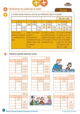 98
Edición Especial Gratuita Cuarentena Coronavirus 5º Educación PrimariaCálculo ABN 27
Completa las siguientes operaciones inversas.
¡Resolvemos los productos al revés! Ejemplo
En realidad, hacemos divisiones a partir de una multiplicación. Fíjate en el ejemplo.
657 x 8 = 5.256
x 8 x 8 x 8 x 8
4.800 600 4.800 600 4.800 600 4.800
5.200 5.200 50 400 5.200 50 400 5.200
5.256 5.256 5.256 7 56 5.256
Así es como se
presenta la operación.
La resolvemos paso a
paso.
Vamos con el primer
producto.
¿Qué número ha
multiplicado el 8 para
obtener 4.800, o sea,
48 centenas?
El 600.
A 5.200 le restamos
los 4.800 del primer
producto. Nos quedan
400. Por tanto, el 8 ha
multiplicado al 50.
Si a 5.256 le restamos
el anterior 5.200, nos
quedan 56. Es eviden-
te que se ha multipli-
cado 8 por 7. En total,
el producto ha sido:
657 x 8 = 5.256.
= 24.837
x 3
24.000
24.600
24.810
24.837
= 53.823
x 7
49.000
53.200
53.760
53.823
= 288,90
x 6
240
288
288,60
288,90
= 371,84
x 8
320
368
371,20
371,84
= 26.730
x 9
18.000
26.100
26.640
26.730
= 1.329,20
x 4
1.200
1.320
1.328
1.329,20
= 8.830
x 5
5.000
8.500
8.800
8.830
 
