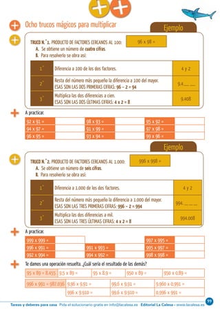 99
Editorial La Calesa - www.lacalesa.esTareas y deberes para casa Pida el solucionario gratis en info@lacalesa.esCálculo ABN 29
A practicar.
92 x 91 = 98 x 93 = 95 x 92 =
94 x 97 = 91 x 99 = 97 x 98 =
96 x 95 = 93 x 94 = 99 x 96 =
A practicar.
999 x 999 = 997 x 995 =
996 x 991 = 991 x 993 = 995 x 997 =
992 x 994 = 994 x 992 = 998 x 998 =
Te damos una operación resuelta. ¿Cuál sería el resultado de las demás?
95 x 89 = 8.455 9,5 x 89 = 95 x 8,9 = 950 x 89 = 950 x 0,89 =
996 x 991 = 987.036 9,96 x 9,91 = 99,6 x 9,91 = 9.960 x 0,991 =
996 x 9.910 = 99,6 x 9.910 = 0,996 x 991 =
Ocho trucos mágicos para multiplicar Ejemplo
TRUCO N.˚1. PRODUCTO DE FACTORES CERCANOS AL 100:
A. Se obtiene un número de cuatro cifras.
B. Para resolverlo se obra así:
96 x 98 =
1˚ Diferencia a 100 de los dos factores. 4 y 2
2˚
Resta del número más pequeño la diferencia a 100 del mayor.
ESAS SON LAS DOS PRIMERAS CIFRAS: 96 – 2 = 94
9.4
3˚
Multiplica las dos diferencias a cien.
ESAS SON LAS DOS ÚLTIMAS CIFRAS: 4 x 2 = 8
9.408
Ejemplo
TRUCO N.˚2. PRODUCTO DE FACTORES CERCANOS AL 1.000:
A. Se obtiene un número de seis cifras.
B. Para resolverlo se obra así:
996 x 998 =
1˚ Diferencia a 1.000 de los dos factores. 4 y 2
2˚
Resta del número más pequeño la diferencia a 1.000 del mayor.
ESAS SON LAS TRES PRIMERAS CIFRAS: 996 – 2 = 994
994.
3˚
Multiplica las dos diferencias a mil.
ESAS SON LAS TRES ÚLTIMAS CIFRAS: 4 x 2 = 8
994.008
 