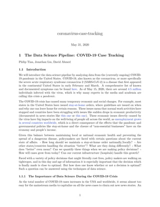 coronavirus-case-tracking
May 31, 2020
1 The Data Science Pipeline: COVID-19 Case Tracking
Philip Tian, Jonathan Lin, David Ahmed
1.1 Introduction
We will introduce the data science pipeline by analyzing data from the (currently ongoing) COVID-
19 pandemic in the United States. COVID-19, also known as the coronavirus, or more specifically
the severe acute respiratory syndrome coronavirus 2 (SARS-CoV-2) is a disease that first appeared
in the continental United States in early February and March. A comprehensive list of known
and documented symptoms can be found here. As of May 15, 2020, there are around 4.5 million
individuals infected with the virus, which is why many experts in the media and academia are
calling this crisis a pandemic.
The COVID-19 crisis has caused many temporary economic and social changes. For example, most
states in the United States have issued stay-at-home orders, where guidelines are issued on when
and why one can leave home for certain reasons. These issues mean that normal work activities have
stopped and countries have been struggling with issues like sudden drops in economic productivity
(documented in news stories like this one or this one). These economic issues directly caused by
the virus have big impacts on the well-being of people all across the world, as unemployment grows
in several countries worldwide, which is a direct consequence of the effects that the pandemic and
governmental policies like stay-at-home and the closure of “non-essential businesses” have on the
economy and people’s income.
Given this balance between maintaining local or national economic health and preventing the
spread of a dangerous disease, policymakers are faced with certain questions about the current
state of affairs. - How long should we maintain a stay-at-home order nationally/locally? - Are
other states/countries handling the situation “better”? What are they doing differently? - What
does “better” even mean? Can we quantify these things when we are making policy decisions? -
How will cases grow from today? Can our current infrastructure (hospitals) handle this growth?
Faced with a variety of policy decisions that might literally cost lives, policy makers are walking on
tightropes, and in this day and age of information it is especially important that the decision which
is finally made is close to optimal. But how does one know whether or not a decision is optimal?
Such a question can be answered using the techniques of data science.
1.1.1 The Importance of Data Science During the COVID-19 Crisis
As the total number of COVID-19 cases increases in the USA and worldwide, it seems almost too
easy for the mainstream media to capitalize on all the news cases to churn out new news stories. An
1
 