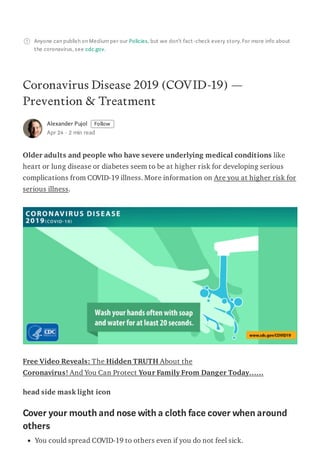 Anyone can publish on Mediumper our Policies, but we don’t fact-check every story. For more info about
the coronavirus, see cdc.gov.
Coronavirus Disease 2019 (COVID-19) —
Prevention & Treatment
Alexander Pujol Follow
Apr 24 · 2 min read
Older adults and people who have severe underlying medical conditions like
heart or lung disease or diabetes seem to be at higher risk for developing serious
complications from COVID-19 illness. More information on Are you at higher risk for
serious illness.
Free Video Reveals: The Hidden TRUTH About the
Coronavirus! And You Can Protect Your Family From Danger Today……
head side mask light icon
Cover your mouth and nose with a cloth face cover when around
others
You could spread COVID-19 to others even if you do not feel sick.
 
