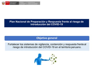 DESPACHO
VICEMINISTERIALDE
SALUD PÚBLICA
CENTRO NACIONALDE
EPIDEMIOLOGÍA, PREVENCIÓN Y
CONTROLDEENFERMEDADES
Fortalecer los sistemas de vigilancia, contención y respuesta frente al
riesgo de introducción del COVID-19 en el territorio peruano.
Plan Nacional de Preparación y Respuesta frente al riesgo de
introducción del COVID-19
Objetivo general
 