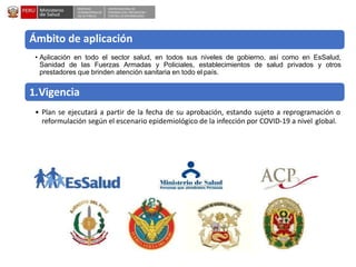 DESPACHO
VICEMINISTERIALDE
SALUD PÚBLICA
CENTRO NACIONALDE
EPIDEMIOLOGÍA, PREVENCIÓN Y
CONTROLDEENFERMEDADES
Ámbito de aplicación
• Aplicación en todo el sector salud, en todos sus niveles de gobierno, así como en EsSalud,
Sanidad de las Fuerzas Armadas y Policiales, establecimientos de salud privados y otros
prestadores que brinden atención sanitaria en todo el país.
1.Vigencia
• Plan se ejecutará a partir de la fecha de su aprobación, estando sujeto a reprogramación o
reformulación según el escenario epidemiológico de la infección por COVID-19 a nivel global.
 