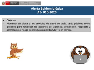 DESPACHO
VICEMINISTERIALDE
SALUD PÚBLICA
CENTRO NACIONALDE
EPIDEMIOLOGÍA, PREVENCIÓN Y
CONTROLDEENFERMEDADES
Alerta Epidemiológica
AE- 010-2020
 Objetivo.
- Mantener en alerta a los servicios de salud del país, tanto públicos como
privados para fortalecer las acciones de vigilancia, prevención, respuesta y
control ante el riesgo de introducción del COVID-19 en el Perú.
 