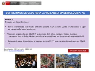 DESPACHO
VICEMINISTERIALDE
SALUD PÚBLICA
CENTRO NACIONALDE
EPIDEMIOLOGÍA, PREVENCIÓN Y
CONTROLDEENFERMEDADES
CONTACTO
Incluye a los siguientes casos:
• Haber permanecido en el mismo ambiente cercano de un paciente COVID-19 (incluyendo el lugar
de trabajo, aula, hogar,reuniones).
• Viajar con un paciente con COVID-19 (proximidad de 1 m) en cualquier tipo de medio de
transporte, dentro de los 14 días después de la aparición de los síntomas del caso deCOVID-19.
• Personal de salud sin equipo de protección personal (EPP) para atención de pacientes por COVID-
19.
DEFINICIONES DE CASO PARA LA VIGILANCIA EPIDEMIOLÓGICA: AE -
Desde 04 marzo2020
Comunícate con el CDC Perú: Móvil: 988 353819
Correo: cdc.respuesta@dge.gob.pe
 
