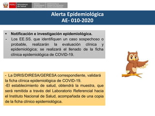 DESPACHO
VICEMINISTERIALDE
SALUD PÚBLICA
CENTRO NACIONALDE
EPIDEMIOLOGÍA, PREVENCIÓN Y
CONTROLDEENFERMEDADES
Alerta Epidemiológica
AE- 010-2020
 Notificación e investigación epidemiológica.
- Los EE.SS. que identifiquen un caso sospechoso o
probable, realizarán la evaluación clínica y
epidemiológica; se realizará el llenado de la ficha
clínica epidemiológica de COVID-19.
- La DIRIS/DIRESA/GERESA correspondiente, validará
la ficha clínica epidemiológica de COVID-19.
-El establecimiento de salud, obtendrá la muestra, que
será remitida a través del Laboratorio Referencial hacia
el Instituto Nacional de Salud, acompañada de una copia
de la ficha clínico epidemiológica.
 