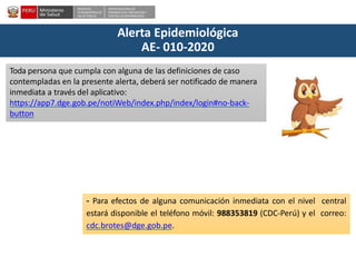 DESPACHO
VICEMINISTERIALDE
SALUD PÚBLICA
CENTRO NACIONALDE
EPIDEMIOLOGÍA, PREVENCIÓN Y
CONTROLDEENFERMEDADES
Alerta Epidemiológica
AE- 010-2020
Toda persona que cumpla con alguna de las definiciones de caso
contempladas en la presente alerta, deberá ser notificado de manera
inmediata a través del aplicativo:
https://app7.dge.gob.pe/notiWeb/index.php/index/login#no-back-
button
- Para efectos de alguna comunicación inmediata con el nivel central
estará disponible el teléfono móvil: 988353819 (CDC-Perú) y el correo:
cdc.brotes@dge.gob.pe.
 