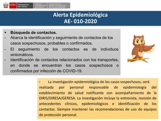 DESPACHO
VICEMINISTERIALDE
SALUD PÚBLICA
CENTRO NACIONALDE
EPIDEMIOLOGÍA, PREVENCIÓN Y
CONTROLDEENFERMEDADES
Alerta Epidemiológica
AE- 010-2020
 Búsqueda de contactos.
- Abarca la identificación y seguimiento de contactos de los
casos sospechosos, probables o confirmados.
- El seguimiento de los contactos es de individuos
sintomáticos.
- Identificación de contactos relacionados con los transportes,
en donde se encuentran los casos sospechosos o
confirmados por infección de COVID-19.
- La investigación epidemiológica de los casos sospechosos, será
establecimiento de salud notificante con acompañamiento de
realizada por personal responsable de epidemiología del
la
DIRIS/DIRESA/GERESA. La investigación incluye la entrevista, revisión de
antecedentes clínicos, epidemiológicos e identificación de los
contactos. Siempre mantener las recomendaciones de uso de equipos
de protección personal.
 