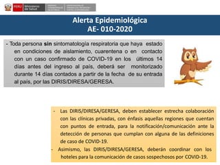 DESPACHO
VICEMINISTERIALDE
SALUD PÚBLICA
CENTRO NACIONALDE
EPIDEMIOLOGÍA, PREVENCIÓN Y
CONTROLDEENFERMEDADES
Alerta Epidemiológica
AE- 010-2020
- Toda persona sin sintomatología respiratoria que haya estado
en condiciones de aislamiento, cuarentena o en contacto
con un caso confirmado de COVID-19 en los últimos 14
días antes del ingreso al país, deberá ser monitorizado
durante 14 días contados a partir de la fecha de su entrada
al país, por las DIRIS/DIRESA/GERESA.
- Las DIRIS/DIRESA/GERESA, deben establecer estrecha colaboración
con las clínicas privadas, con énfasis aquellas regiones que cuentan
con puntos de entrada, para la notificación/comunicación ante la
detección de personas que cumplan con alguna de las definiciones
de caso de COVID-19.
- Asimismo, las DIRIS/DIRESA/GERESA, deberán coordinar con los
hoteles para la comunicación de casos sospechosos por COVID-19.
 