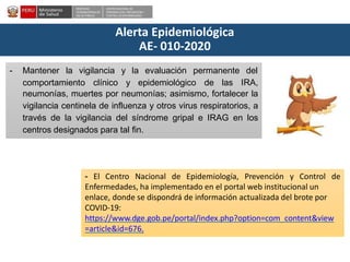 DESPACHO
VICEMINISTERIALDE
SALUD PÚBLICA
CENTRO NACIONALDE
EPIDEMIOLOGÍA, PREVENCIÓN Y
CONTROLDEENFERMEDADES
Alerta Epidemiológica
AE- 010-2020
comportamiento clínico y epidemiológico de las
- Mantener la vigilancia y la evaluación permanente del
IRA,
neumonías, muertes por neumonías; asimismo, fortalecer la
vigilancia centinela de influenza y otros virus respiratorios, a
través de la vigilancia del síndrome gripal e IRAG en los
centros designados para tal fin.
- El Centro Nacional de Epidemiología, Prevención y Control de
Enfermedades, ha implementado en el portal web institucional un
enlace, donde se dispondrá de información actualizada del brote por
COVID-19:
https://www.dge.gob.pe/portal/index.php?option=com_content&view
=article&id=676.
 