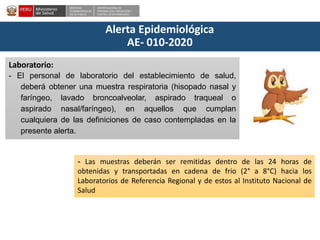DESPACHO
VICEMINISTERIALDE
SALUD PÚBLICA
CENTRO NACIONALDE
EPIDEMIOLOGÍA, PREVENCIÓN Y
CONTROLDEENFERMEDADES
Alerta Epidemiológica
AE- 010-2020
Laboratorio:
- El personal de laboratorio del establecimiento de salud,
deberá obtener una muestra respiratoria (hisopado nasal y
faríngeo, lavado broncoalveolar, aspirado traqueal o
aspirado nasal/faríngeo), en aquellos que cumplan
cualquiera de las definiciones de caso contempladas en la
presente alerta.
- Las muestras deberán ser remitidas dentro de las 24 horas de
obtenidas y transportadas en cadena de frio (2° a 8°C) hacia los
Laboratorios de Referencia Regional y de estos al Instituto Nacional de
Salud
 