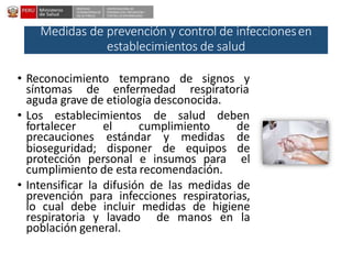 DESPACHO
VICEMINISTERIALDE
SALUD PÚBLICA
CENTRO NACIONALDE
EPIDEMIOLOGÍA, PREVENCIÓN Y
CONTROLDEENFERMEDADES
Medidas de prevención y control de infeccionesen
establecimientos de salud
• Reconocimiento temprano de signos y
síntomas de enfermedad respiratoria
aguda grave de etiología desconocida.
• Los establecimientos de salud deben
fortalecer el cumplimiento de
precauciones estándar y medidas de
bioseguridad; disponer de equipos de
protección personal e insumos para el
cumplimiento de esta recomendación.
• Intensificar la difusión de las medidas de
prevención para infecciones respiratorias,
lo cual debe incluir medidas de higiene
respiratoria y lavado de manos en la
población general.
 