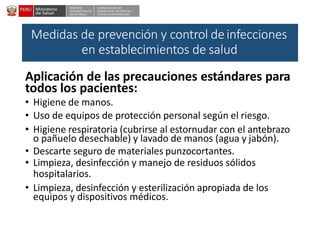 DESPACHO
VICEMINISTERIALDE
SALUD PÚBLICA
CENTRO NACIONALDE
EPIDEMIOLOGÍA, PREVENCIÓN Y
CONTROLDEENFERMEDADES
Medidas de prevención y control deinfecciones
en establecimientos de salud
Aplicación de las precauciones estándares para
todos los pacientes:
• Higiene de manos.
• Uso de equipos de protección personal según el riesgo.
• Higiene respiratoria (cubrirse al estornudar con el antebrazo
o pañuelo desechable) y lavado de manos (agua y jabón).
• Descarte seguro de materiales punzocortantes.
• Limpieza, desinfección y manejo de residuos sólidos
hospitalarios.
• Limpieza, desinfección y esterilización apropiada de los
equipos y dispositivos médicos.
 