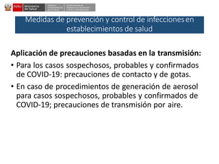 DESPACHO
VICEMINISTERIALDE
SALUD PÚBLICA
CENTRO NACIONALDE
EPIDEMIOLOGÍA, PREVENCIÓN Y
CONTROLDEENFERMEDADES
Medidas de prevención y control de infeccionesen
establecimientos de salud
Aplicación de precauciones basadas en la transmisión:
• Para los casos sospechosos, probables y confirmados
de COVID-19: precauciones de contacto y de gotas.
• En caso de procedimientos de generación de aerosol
para casos sospechosos, probables y confirmados de
COVID-19; precauciones de transmisión por aire.
 