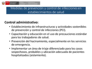 DESPACHO
VICEMINISTERIALDE
SALUD PÚBLICA
CENTRO NACIONALDE
EPIDEMIOLOGÍA, PREVENCIÓN Y
CONTROLDEENFERMEDADES
Medidas de prevención y control de infeccionesen
establecimientos de salud
Control administrativo:
• Establecimiento de infraestructuras y actividades sostenibles
de prevención y control de infecciones (PCI).
• Capacitación y educación en el uso de precauciones estándar
para los trabajadores de salud.
• Prevención del hacinamiento, especialmente en los servicios
de emergencia.
• Implementar un área de triaje diferenciado para los casos
sospechosos, probables y ubicación adecuada de pacientes
hospitalizados (aislamiento).
 