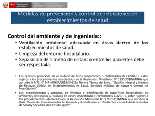 DESPACHO
VICEMINISTERIALDE
SALUD PÚBLICA
CENTRO NACIONALDE
EPIDEMIOLOGÍA, PREVENCIÓN Y
CONTROLDEENFERMEDADES
Medidas de prevención y control de infeccionesen
establecimientos de salud
Control del ambiente y de ingeniería::
• Ventilación ambiental adecuada en áreas dentro de los
establecimientos de salud.
• Limpieza del entorno hospitalario.
• Separación de 1 metro de distancia entre los pacientes debe
ser respectada.
• Los residuos generados en el cuidado de casos sospechosos o confirmados de COVID-19, están
sujetos a los procedimientos establecidos en la Resolución Ministerial N° 1295-2018/MINSA que
aprueba la NTS N° 144-MINSA/2018/DIGESA Norma Técnica de Salud: “Gestión Integral y Manejo
de Residuos Sólidos en Establecimientos de Salud, Servicios Médicos de Apoyo y Centros de
Investigación”.
• Los procedimientos y procesos de limpieza y desinfección de superficies hospitalarias de
ambientes destinados al cuidado de casos sospechosos o confirmados COVID-19, están sujetos a
los procedimientos establecidos en la Resolución Ministerial N° 372-2011/MINSA que aprueba la
Guía Técnica de Procedimientos de Limpieza y Desinfección en Ambientes en los Establecimientos
de Salud y Servicios Médicos de Apoyo”.
 