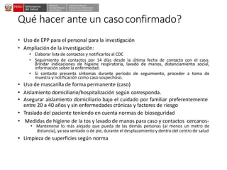 DESPACHO
VICEMINISTERIALDE
SALUD PÚBLICA
CENTRO NACIONALDE
EPIDEMIOLOGÍA, PREVENCIÓN Y
CONTROLDEENFERMEDADES
Qué hacer ante un casoconfirmado?
• Uso de EPP para el personal para la investigación
• Ampliación de la investigación:
• Elaborar lista de contactos y notificarlos al CDC
• Seguimiento de contactos por 14 días desde la última fecha de contacto con el caso.
Brindar indicaciones de higiene respiratoria, lavado de manos, distanciamiento social,
información sobre la enfermedad.
• Si contacto presenta síntomas durante período de seguimiento, proceder a toma de
muestra y notificación como caso sospechoso.
• Uso de mascarilla de forma permanente (caso)
• Aislamiento domiciliario/hospitalización según corresponda.
• Asegurar aislamiento domiciliario bajo el cuidado por familiar preferentemente
entre 20 a 40 años y sin enfermedades crónicas y factores de riesgo
• Traslado del paciente teniendo en cuenta normas de bioseguridad
• Medidas de higiene de la tos y lavado de manos para caso y contactos cercanos-
• Mantenerse lo más alejado que pueda de las demás personas (al menos un metro de
distancia), ya sea sentado o de pie, durante el desplazamiento y dentro del centro de salud
• Limpieza de superficies según norma
 