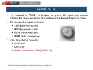 DESPACHO
VICEMINISTERIALDE
SALUD PÚBLICA
CENTRO NACIONALDE
EPIDEMIOLOGÍA, PREVENCIÓN Y
CONTROLDEENFERMEDADES
Agente causal
• Los coronavirus (CoV) constituyen un grupo de virus que causan
enfermedades que van desde el resfriado común hasta infecciones graves.
• Coronavirus humanos comunes:
• 229E (coronavirus alfa)
• NL63 (coronavirus alfa)
• OC43 (coronavirus beta)
• HKU1 (beta coronavirus)
• Otros coronavirus humanos
• MERS-CoV
• SARS-CoV
• Nuevo coronavirus 2019 (COVID-19)
CDC. Coronavirus types. Disponible en: https://www.cdc.gov/coronavirus/types.html
 