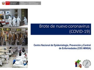 DESPACHO
VICEMINISTERIALDE
SALUD PÚBLICA
CENTRO NACIONALDE
EPIDEMIOLOGÍA, PREVENCIÓN Y
CONTROLDEENFERMEDADES
Brote de nuevo coronavirus
(COVID-19)
Centro Nacional de Epidemiologia, Prevención y Control
de Enfermedades (CDC-MINSA)
 