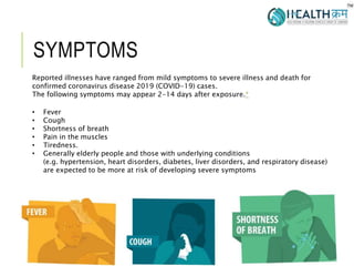 SYMPTOMS
2
Reported illnesses have ranged from mild symptoms to severe illness and death for
confirmed coronavirus disease 2019 (COVID-19) cases.
The following symptoms may appear 2-14 days after exposure.*
• Fever
• Cough
• Shortness of breath
• Pain in the muscles
• Tiredness.
• Generally elderly people and those with underlying conditions
(e.g. hypertension, heart disorders, diabetes, liver disorders, and respiratory disease)
are expected to be more at risk of developing severe symptoms
 