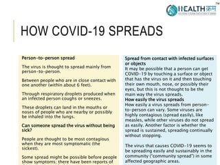 HOW COVID-19 SPREADS
Person-to-person spread
The virus is thought to spread mainly from
person-to-person.
Between people who are in close contact with
one another (within about 6 feet).
Through respiratory droplets produced when
an infected person coughs or sneezes.
These droplets can land in the mouths or
noses of people who are nearby or possibly
be inhaled into the lungs.
Can someone spread the virus without being
sick?
People are thought to be most contagious
when they are most symptomatic (the
sickest).
Some spread might be possible before people
show symptoms; there have been reports of
3
Spread from contact with infected surfaces
or objects
It may be possible that a person can get
COVID-19 by touching a surface or object
that has the virus on it and then touching
their own mouth, nose, or possibly their
eyes, but this is not thought to be the
main way the virus spreads.
How easily the virus spreads
How easily a virus spreads from person-
to-person can vary. Some viruses are
highly contagious (spread easily), like
measles, while other viruses do not spread
as easily. Another factor is whether the
spread is sustained, spreading continually
without stopping.
The virus that causes COVID-19 seems to
be spreading easily and sustainably in the
community (“community spread”) in some
affected geographic areas.
 