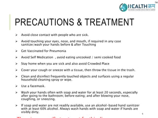 PRECAUTIONS & TREATMENT
 Avoid close contact with people who are sick.
 Avoid touching your eyes, nose, and mouth, if required in any case
sanitize/wash your hands before & after Touching
 Get Vaccinated for Pneumonia
 Avoid Self Medication , avoid eating uncooked / semi cooked food
 Stay home when you are sick and also avoid Crowded Place
 Cover your cough or sneeze with a tissue, then throw the tissue in the trash.
 Clean and disinfect frequently touched objects and surfaces using a regular
household cleaning spray or wipe.
 Use a facemask.
 Wash your hands often with soap and water for at least 20 seconds, especially
after going to the bathroom; before eating; and after blowing your nose,
coughing, or sneezing.
 If soap and water are not readily available, use an alcohol-based hand sanitizer
with at least 60% alcohol. Always wash hands with soap and water if hands are
visibly dirty. 4
 