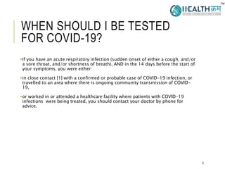 WHEN SHOULD I BE TESTED
FOR COVID-19?
If you have an acute respiratory infection (sudden onset of either a cough, and/or
a sore throat, and/or shortness of breath), AND in the 14 days before the start of
your symptoms, you were either:
in close contact [1] with a confirmed or probable case of COVID-19 infection, or
travelled to an area where there is ongoing community transmission of COVID-
19,
or worked in or attended a healthcare facility where patients with COVID-19
infections were being treated, you should contact your doctor by phone for
advice.
6
 