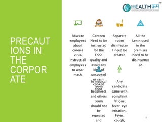 PRECAUT
IONS IN
THE
CORPOR
ATE
8
Educate
employees
about
corona
virus
Instruct all
employees
to wear
mask
Canteen
Need to be
instructed
for the
Food
quality and
avoid any
kind of
uncooked
or semi
cooked
food
Separate
room
disinfectan
t need be
created
All the
Lenin used
in the
premises
need to be
disincarnat
ed
In medical
room
bedsheets
and others
Lenin
should not
be
repeated
and
Any
candidate
came with
complaint
fatigue,
fever, eye
irritation ,
Fever,
cough,
 