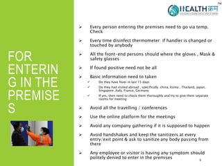 FOR
ENTERIN
G IN THE
PREMISE
S
 Every person entering the premises need to go via temp.
Check
 Every time disinfect thermometer if handler is changed or
touched by anybody
 All the front-end persons should where the gloves , Mask &
safety glasses
 If found positive need not be all
 Basic information need to taken
 Do they have fever in last 15 days
 Do they had visited abroad , specifically china, Korea , Thailand, Japan,
Singapore ,Italy, France, Germany
 If yes, then need to check them thoroughly and try to give them separate
rooms for meeting
 Avoid all the travelling / conferences
 Use the online platform for the meetings
 Avoid any company gathering if it is supposed to happen
 Avoid handshakes and keep the sanitizers at every
entry/exit point & ask to sanitize any body passing from
there
 Any employee or visitor is having any symptom should
politely denied to enter in the premises 9
 