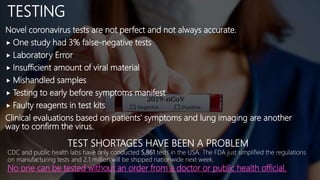 TESTING
Novel coronavirus tests are not perfect and not always accurate.
 One study had 3% false-negative tests
 Laboratory Error
 Insufficient amount of viral material
 Mishandled samples
 Testing to early before symptoms manifest
 Faulty reagents in test kits
Clinical evaluations based on patients' symptoms and lung imaging are another
way to confirm the virus.
TEST SHORTAGES HAVE BEEN A PROBLEM
CDC and public health labs have only conducted 5,861 tests in the USA. The FDA just simplified the regulations
on manufacturing tests and 2.1 million will be shipped nationwide next week.
No one can be tested without an order from a doctor or public health official.
 
