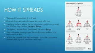 HOW IT SPREADS
 Through Close contact- 3 to 6 feet.
 Droplets from a cough of sneeze are most effective.
 Touching surfaces where the droplets have landed can spread
the virus as they can live for up to 9 days.
 Through a persons feces (and urine) for up to 4 days.
 They only enter through eyes. Nose of mouth and can not
penetrate the skin.
 14% of the patients that had recovered from the coronavirus
showed new signs of it in later check-ups.
 