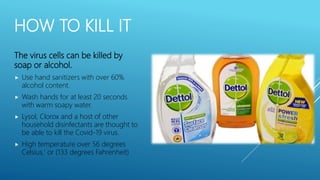 HOW TO KILL IT
The virus cells can be killed by
soap or alcohol.
 Use hand sanitizers with over 60%
alcohol content.
 Wash hands for at least 20 seconds
with warm soapy water.
 Lysol, Clorox and a host of other
household disinfectants are thought to
be able to kill the Covid-19 virus.
 High temperature over 56 degrees
Celsius,' or (133 degrees Fahrenheit)
 