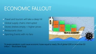 ECONOMIC FALLOUT
 Travel and tourism will take a deep hit
 Global supply chains interrupted
 Stores shelves empty = higher prices
 Restaurants close
 Sporting Events with no fans
“A severe pandemic could cause economic losses equal to nearly 5% of global GDP, or more than $3
trillion.” - World Bank Study
 