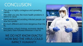 CONCLUSION
 The virus is highly contagious and spreading
rapidly.
 The older you are, the more health problems it
seems to cause.
 Hand washing and avoiding infected people can
slow the spread.
 It’s much different and more dangerous than the
flu.
 Disruptions, school closings, economic decline,
and panic have followed wherever it has hit.
WE DO NOT KNOW EXACTLY
HOW BAD THE VIRUS COULD
IMPACT HUMANITY
 