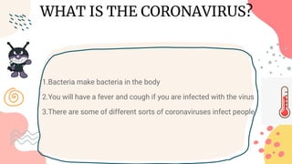 WHAT IS THE CORONAVIRUS?
1.Bacteria make bacteria in the body
2.You will have a fever and cough if you are infected with the virus
3.There are some of different sorts of coronaviruses infect people
 