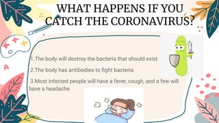 1.The body will destroy the bacteria that should exist
2.The body has antibodies to ﬁght bacteria
3.Most infected people will have a fever, cough, and a few will
have a headache
WHAT HAPPENS IF YOU
CATCH THE CORONAVIRUS?
 