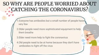 1.Everyone has antibodies but a small number of people have
v very few
2.Older people need more sophisticated equipment to help t
h them breathe
3.Elder need more help to ﬁght the coronavirus
4.Old people need to be at home because they don’t have an t
i antibodies to ﬁght off the virus
SO WHY ARE PEOPLE WORRIED ABOUT
CATCHING THE CORONAVIRUS?
 