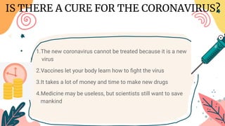 1.The new coronavirus cannot be treated because it is a new v
i virus
2.Vaccines let your body learn how to ﬁght the virus
3.It takes a lot of money and time to make new drugs
4.Medicine may be useless, but scientists still want to save ma
n mankind
IS THERE A CURE FOR THE CORONAVIRUS?
 