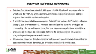 PÁGINA 3
➢ Petróleo Brent teve leve alta de 0,93%, para US$ 28,08 o barril, mas acumulando
uma baixa de 10,8% na última semana, em meio aos desdobramentos sobre o
impacto da Covid-19 na demanda global.
➢ O acordo firmado pela Organização dos Países Exportadores de Petróleo e aliados
(Opep+), que prevê corte de 9,7 milhões de barris por dia (bpd) na produção da
commodity, não estabilizou as cotações, que mostram sequência de volatilidade.
➢ Enquanto as medidas de contenção da Covid-19 permanecerem em vigor, os
preços do petróleo permanecerão baixos.
➢ Mesmo que governos decidam comprar petróleo, em uma tentativa de equilibrar os
desvios entre oferta e demanda, os preços não voltarão a níveis altos.
ÍNDICE
OVERVIEW 17/04/2020: INDICADORES
 