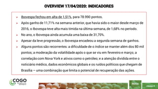 PÁGINA 4
➢ Ibovespa fechou em alta de 1,51%, para 78.990 pontos.
➢ Após ganho de 11,71% na semana anterior, que havia sido o maior desde março de
2016, o Ibovespa teve alta mais tímida na última semana, de 1,68% no período.
➢ No ano, o Ibovespa ainda acumula uma baixa de 31,70%.
➢ Apesar da leve progressão, o Ibovespa encadeou a segunda semana de ganhos.
➢ Alguns pontos são recorrentes: a dificuldade de o índice se manter além dos 80 mil
pontos; a moderação da volatilidade após o que se viu em fevereiro e março; a
correlação com Nova York e ativos como o petróleo; e a atenção dividida entre o
noticiário médico, dados econômicos globais e os ruídos políticos que chegam de
Brasília – uma combinação que limita o potencial de recuperação das ações.
ÍNDICE
OVERVIEW 17/04/2020: INDICADORES
 