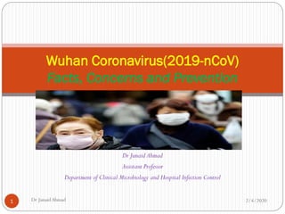 Dr Junaid Ahmad
Assistant Professor
Department of Clinical Microbiology and Hospital Infection Control
Wuhan Coronavirus(2019-nCoV)
Facts, Concerns and Prevention
2/4/2020Dr JunaidAhmad1
 
