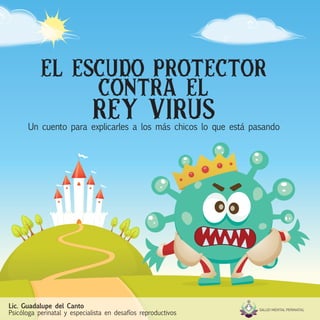 EL ESCUDO PROTECTOR
CONTRA EL
REY VIRUS
Un cuento para explicarles a los más chicos lo que está pasando
Lic. Guadalupe del Canto
Psicóloga perinatal y especialista en desafíos reproductivos
 